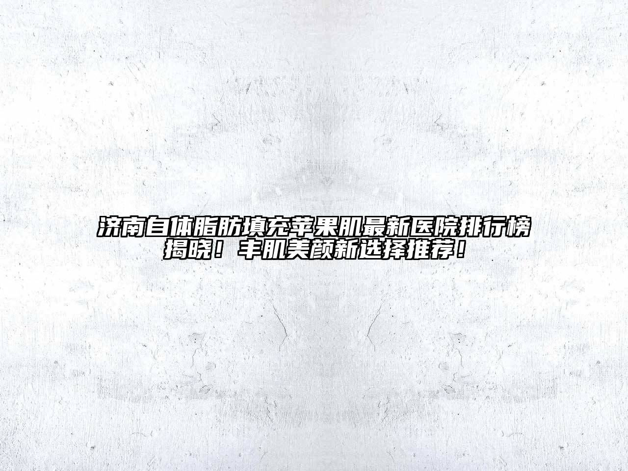 济南自体脂肪填充苹果肌最新医院排行榜揭晓！丰肌美颜新选择推荐！
