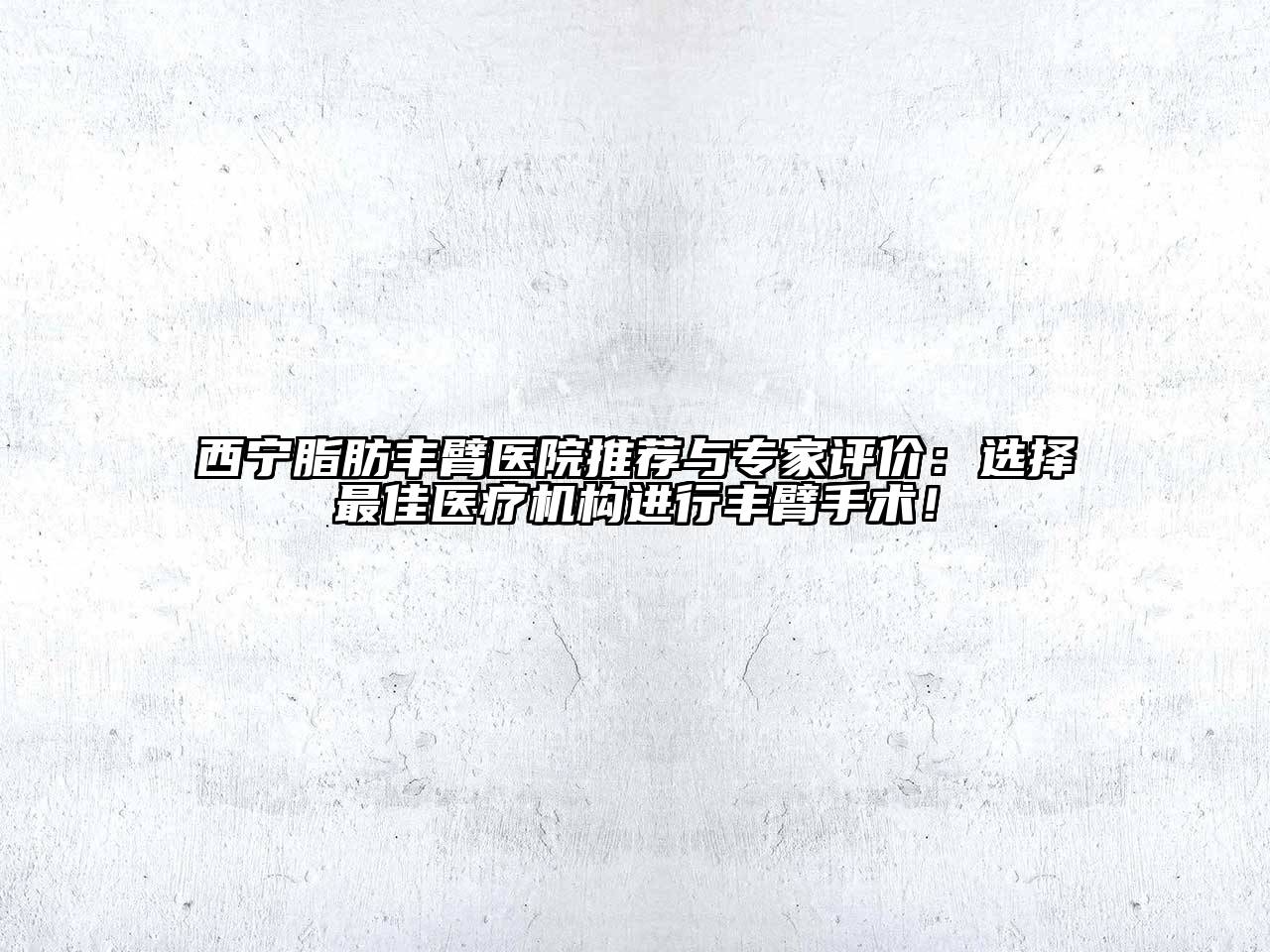 西宁脂肪丰臂医院推荐与专家评价：选择最佳医疗机构进行丰臂手术！