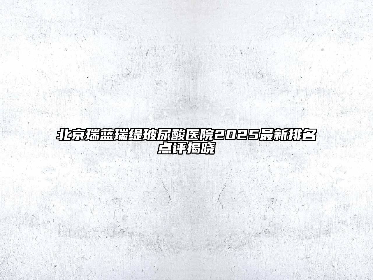 北京瑞蓝瑞缇玻尿酸医院2025最新排名点评揭晓
