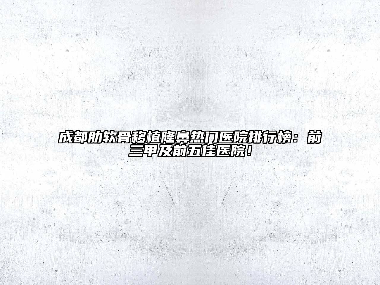 成都肋软骨移植隆鼻热门医院排行榜：前三甲及前五佳医院！