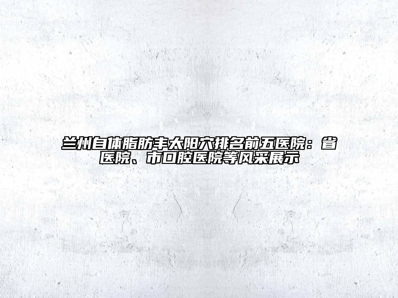 兰州自体脂肪丰太阳穴排名前五医院：省医院、市口腔医院等风采展示