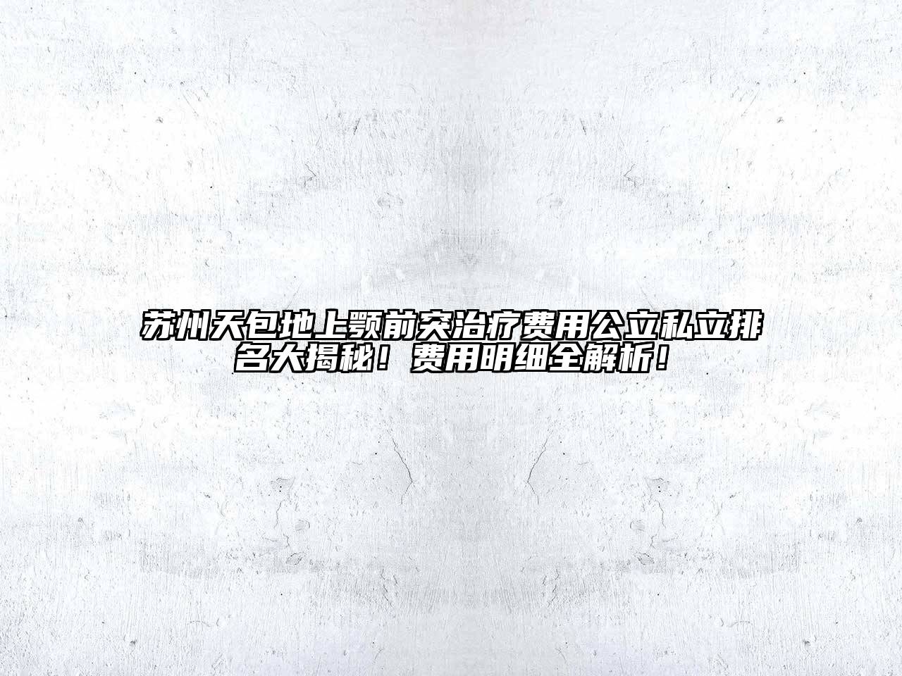 苏州天包地上颚前突治疗费用公立私立排名大揭秘！费用明细全解析！