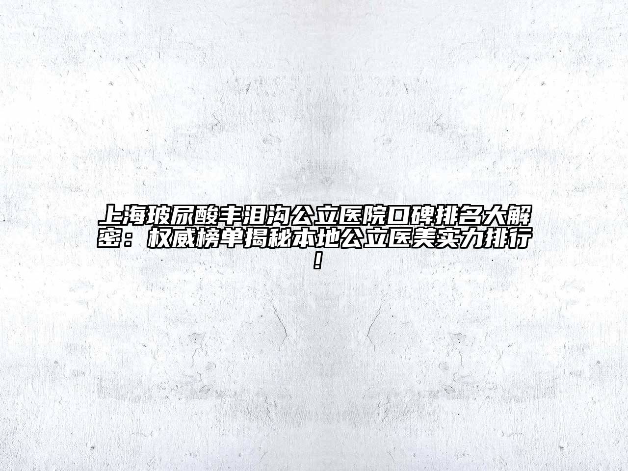 上海玻尿酸丰泪沟公立医院口碑排名大解密：权威榜单揭秘本地公立医美实力排行！
