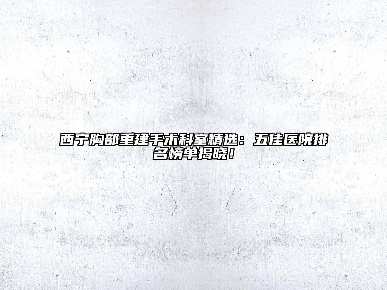 西宁胸部重建手术科室精选：五佳医院排名榜单揭晓！