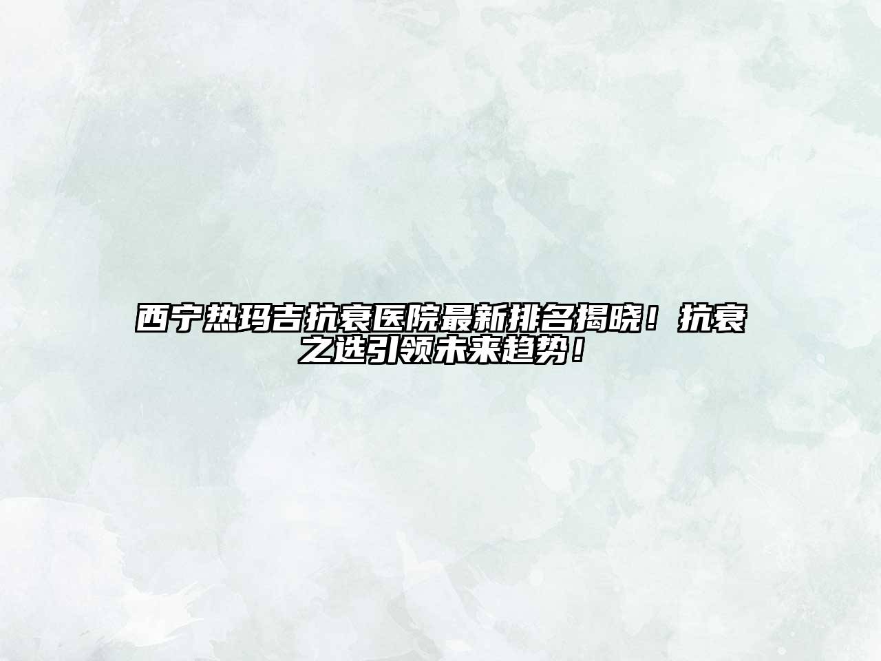西宁热玛吉抗衰医院最新排名揭晓！抗衰之选引领未来趋势！