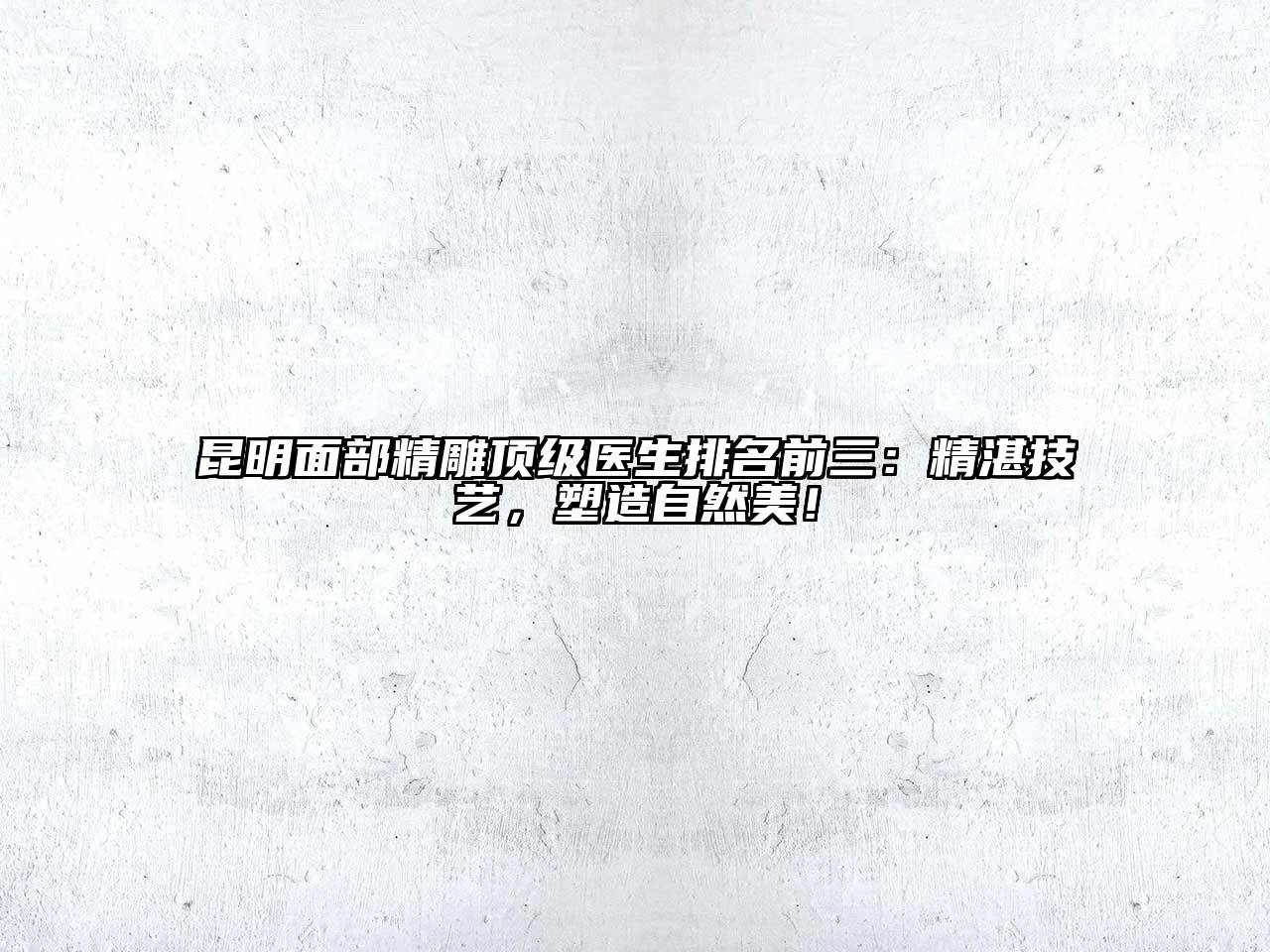 昆明面部精雕顶级医生排名前三：精湛技艺，塑造自然美！