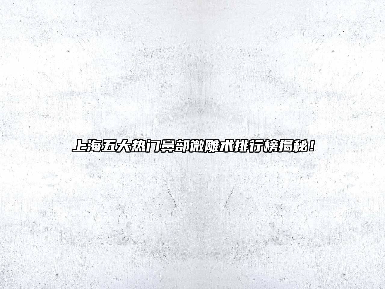 上海五大热门鼻部微雕术排行榜揭秘！