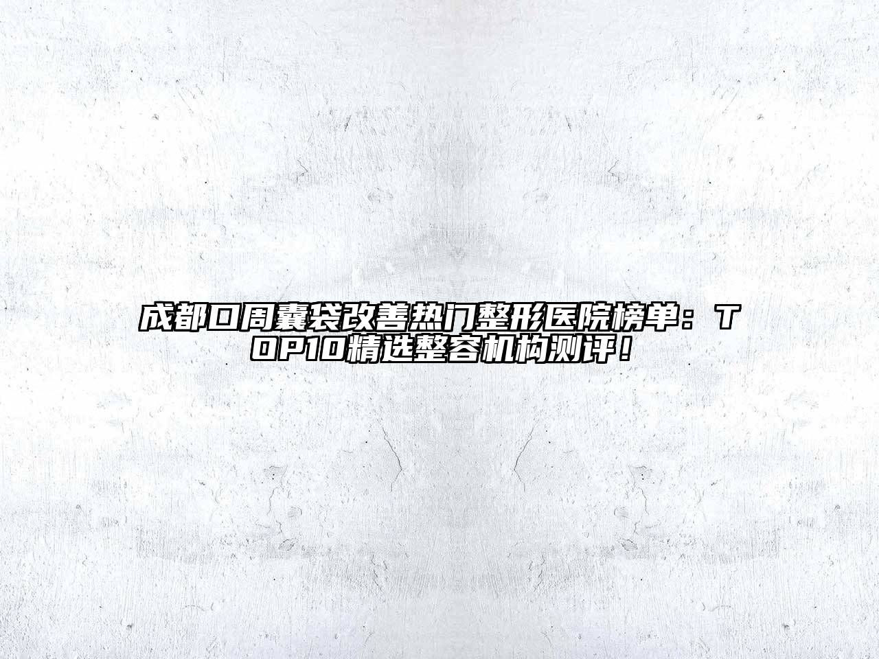 成都口周囊袋改善热门整形医院榜单：TOP10精选整容机构测评！
