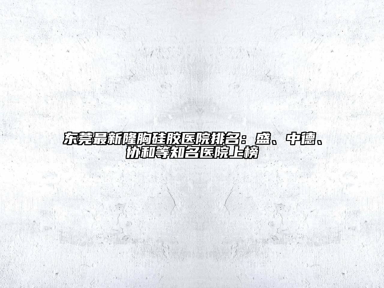 东莞最新隆胸硅胶医院排名：盛、中德、协和等知名医院上榜