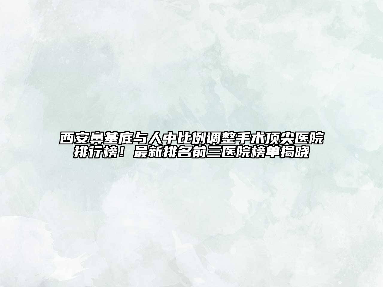 西安鼻基底与人中比例调整手术顶尖医院排行榜！最新排名前三医院榜单揭晓