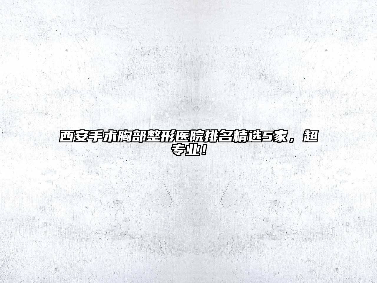 西安手术胸部整形医院排名精选5家，超专业！