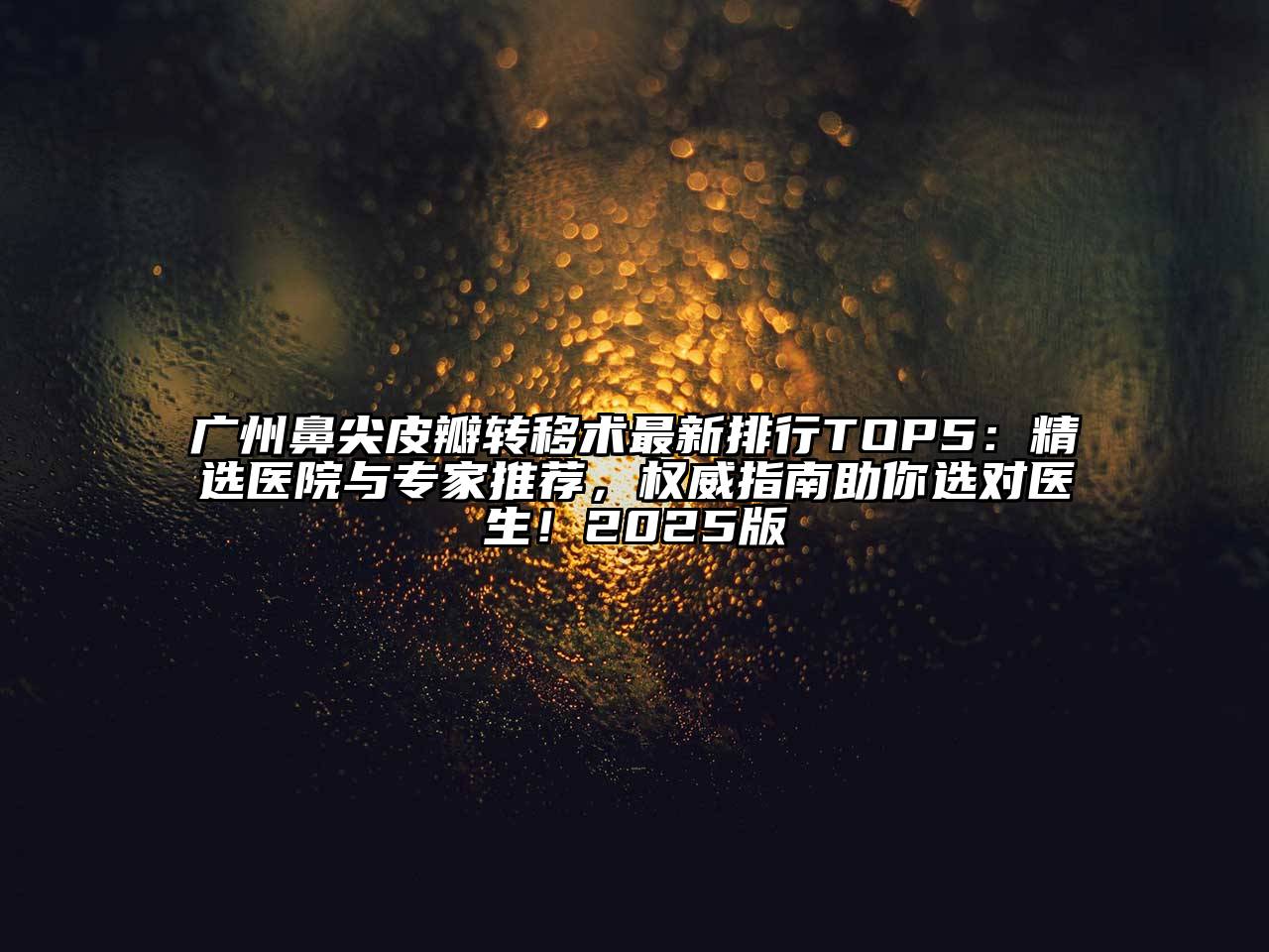 广州鼻尖皮瓣转移术最新排行TOP5：精选医院与专家推荐，权威指南助你选对医生！2025版