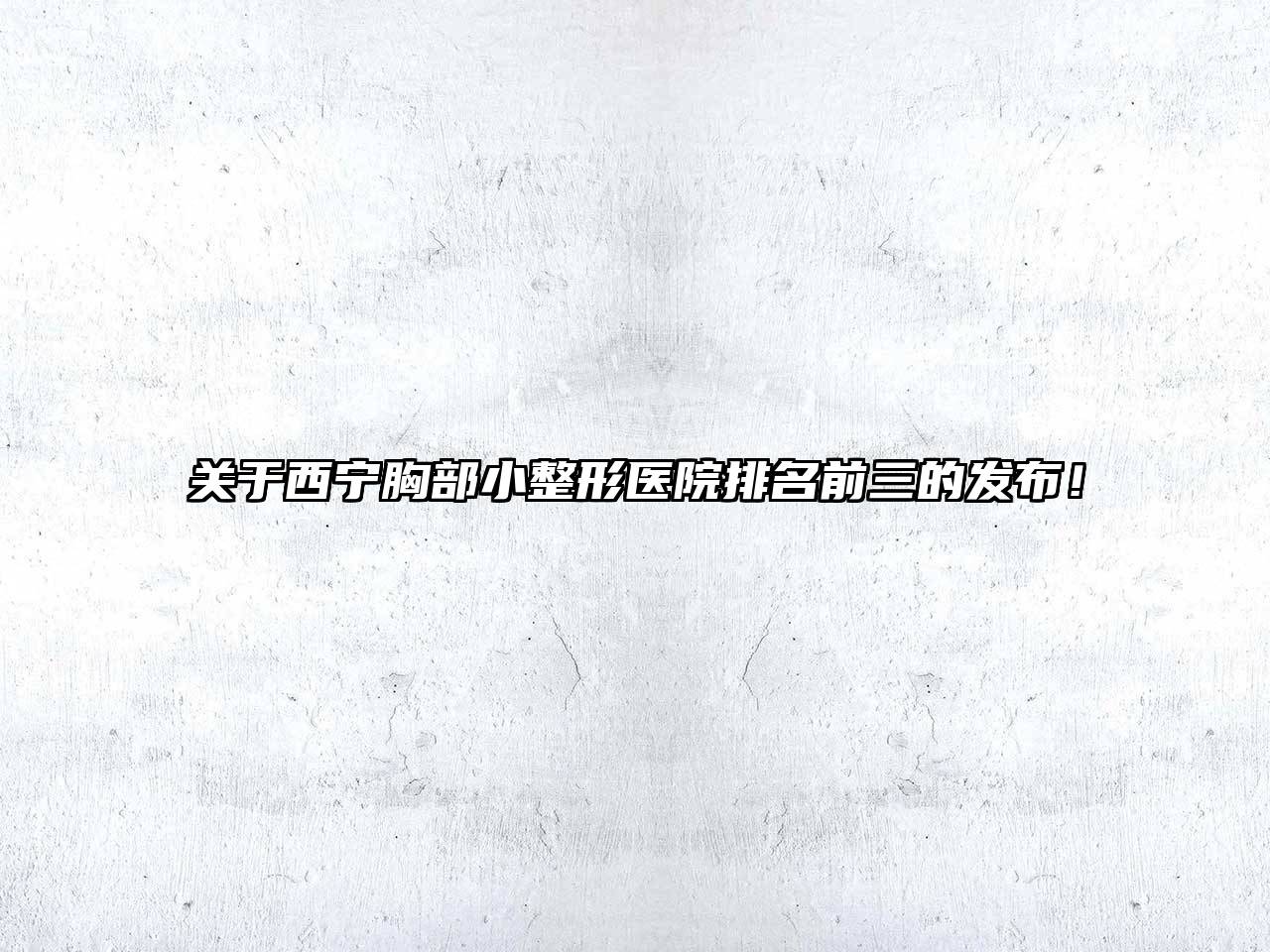 关于西宁胸部小整形医院排名前三的发布！