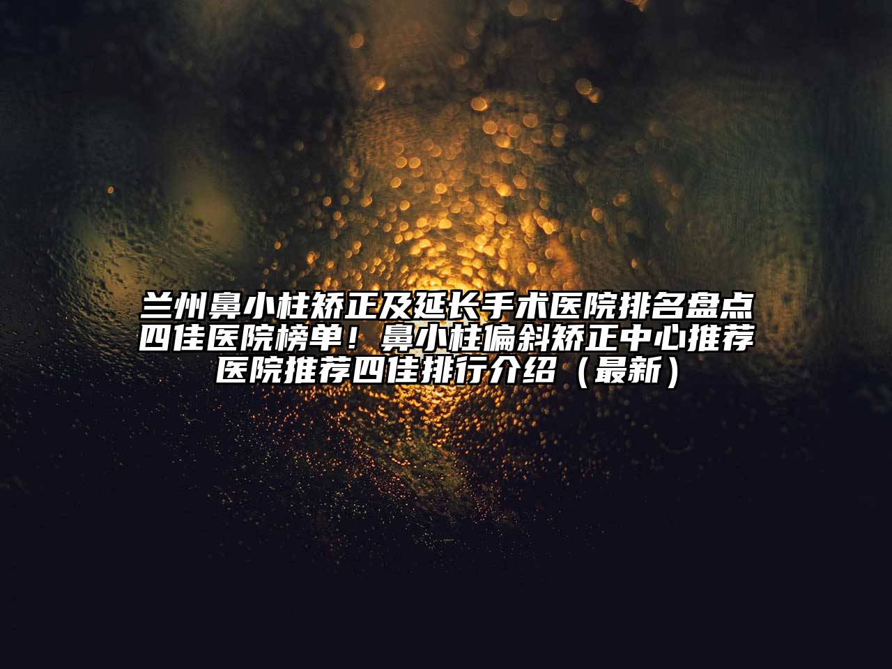 兰州鼻小柱矫正及延长手术医院排名盘点四佳医院榜单！鼻小柱偏斜矫正中心推荐医院推荐四佳排行介绍（最新）