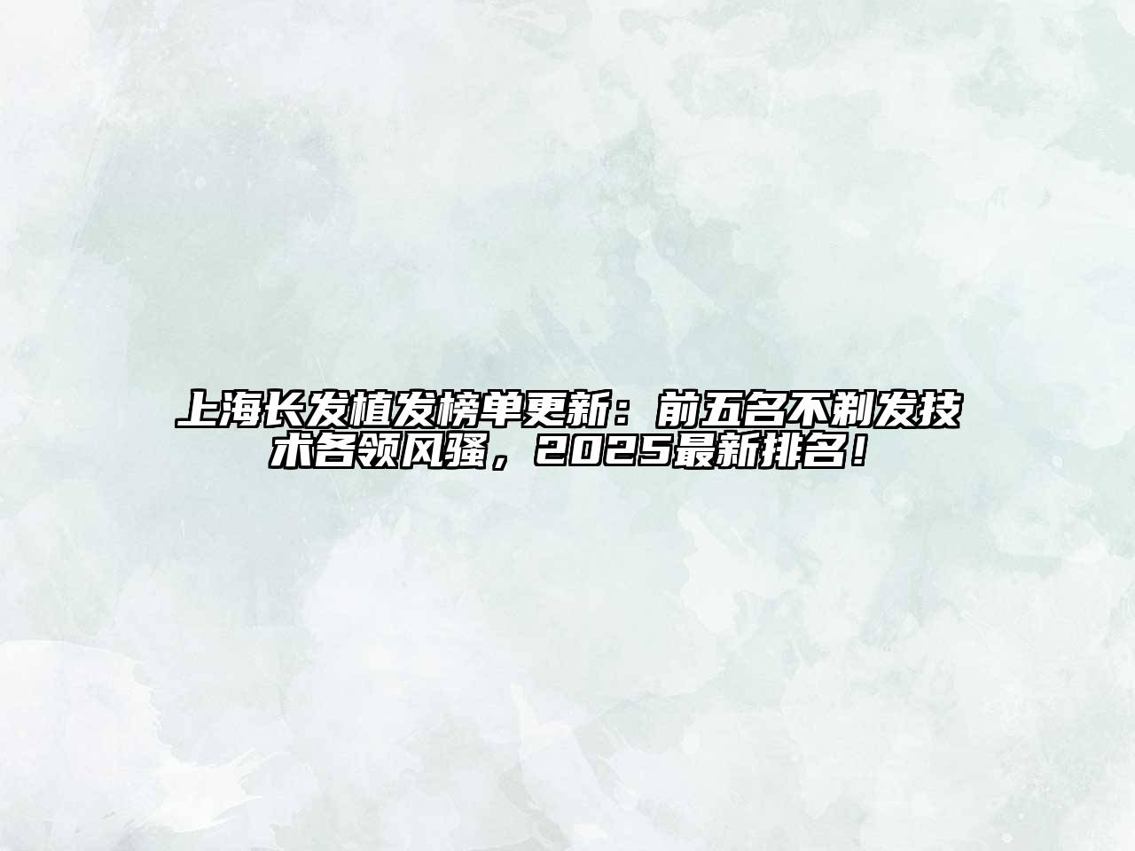 上海长发植发榜单更新：前五名不剃发技术各领风骚，2025最新排名！