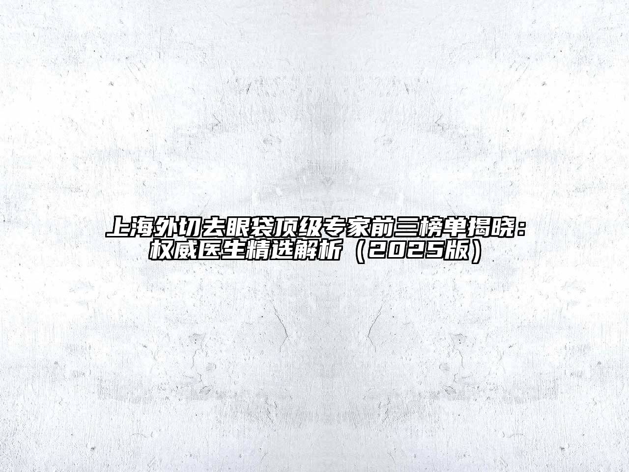 上海外切去眼袋顶级专家前三榜单揭晓：权威医生精选解析（2025版）