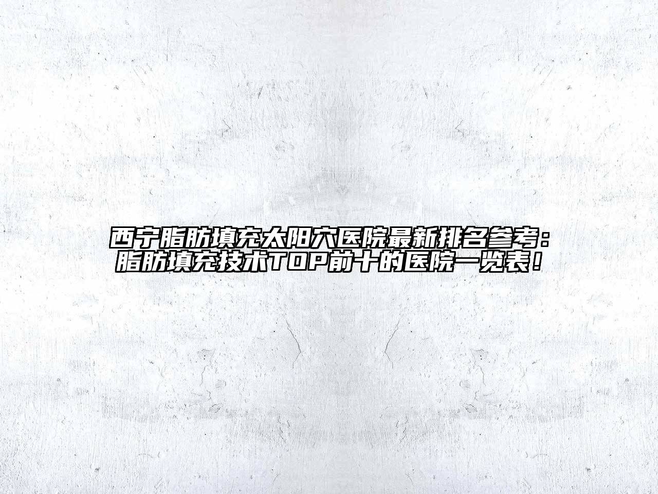 西宁脂肪填充太阳穴医院最新排名参考：脂肪填充技术TOP前十的医院一览表！