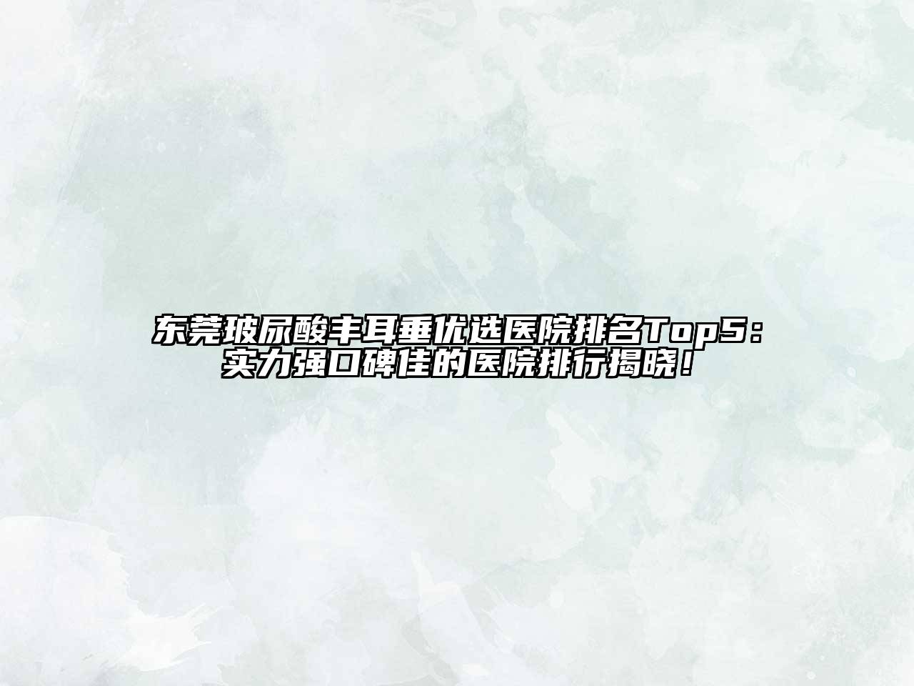 东莞玻尿酸丰耳垂优选医院排名Top5：实力强口碑佳的医院排行揭晓！