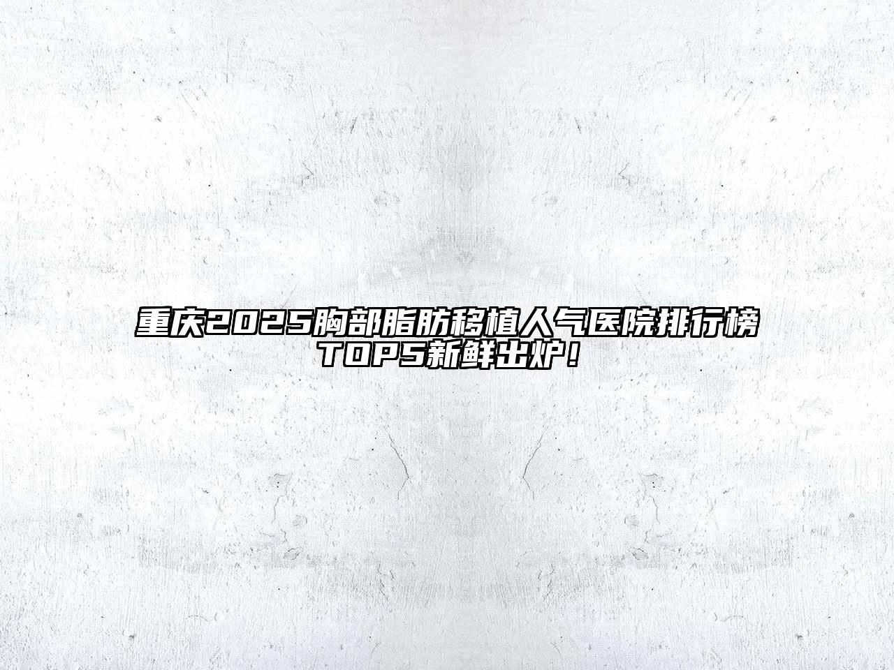 重庆2025胸部脂肪移植人气医院排行榜TOP5新鲜出炉！