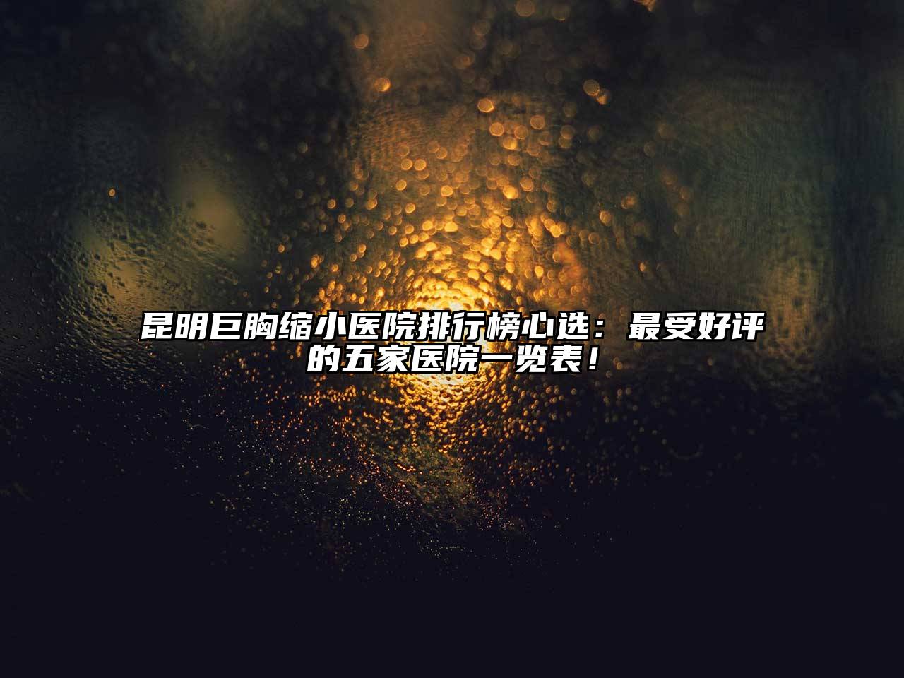 昆明巨胸缩小医院排行榜心选：最受好评的五家医院一览表！