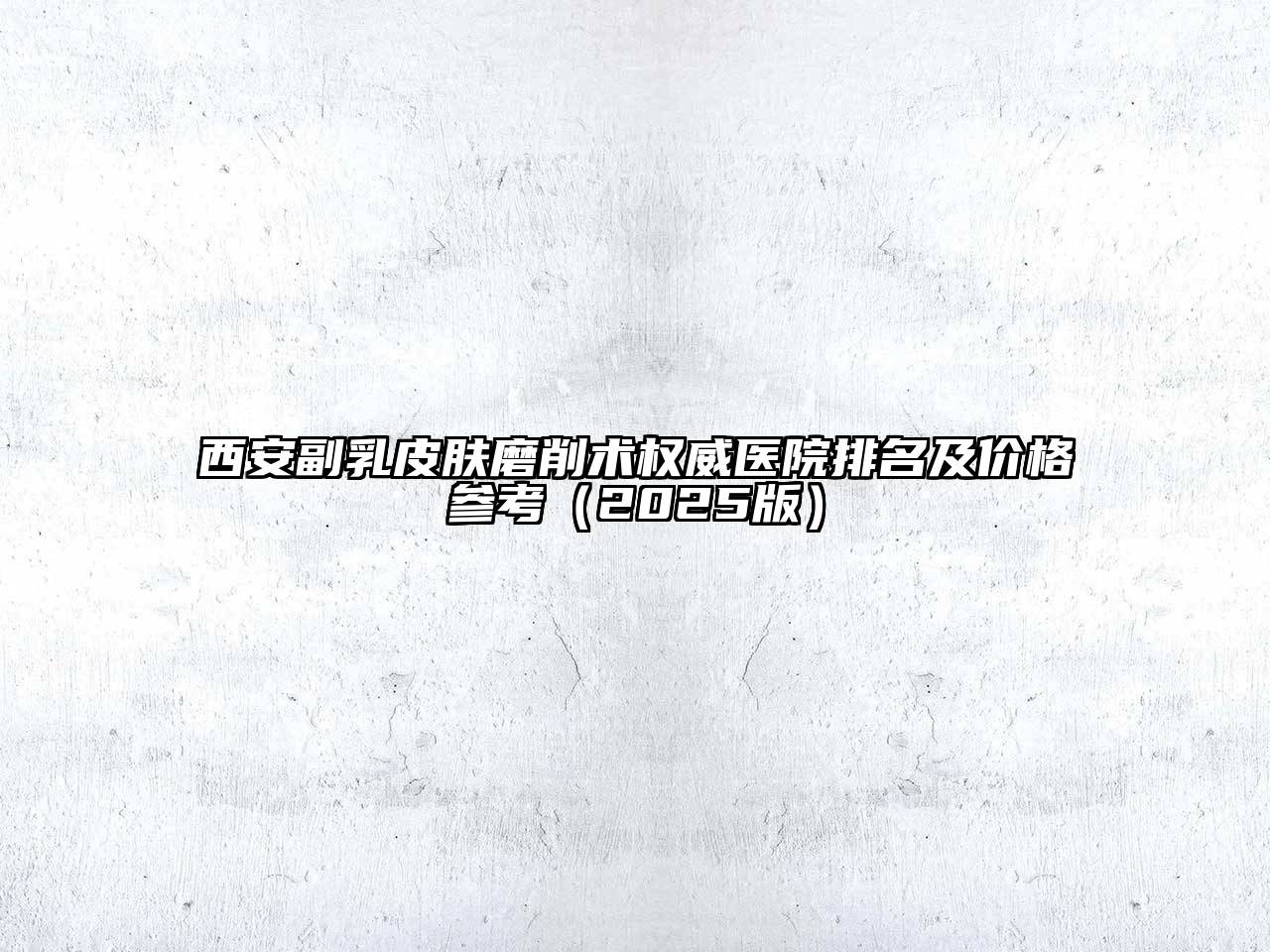 西安副乳皮肤磨削术权威医院排名及价格参考（2025版）
