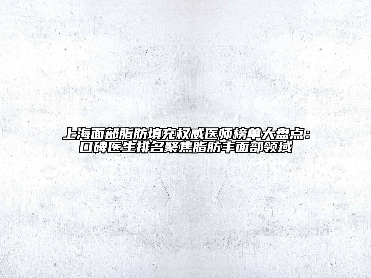 上海面部脂肪填充权威医师榜单大盘点：口碑医生排名聚焦脂肪丰面部领域