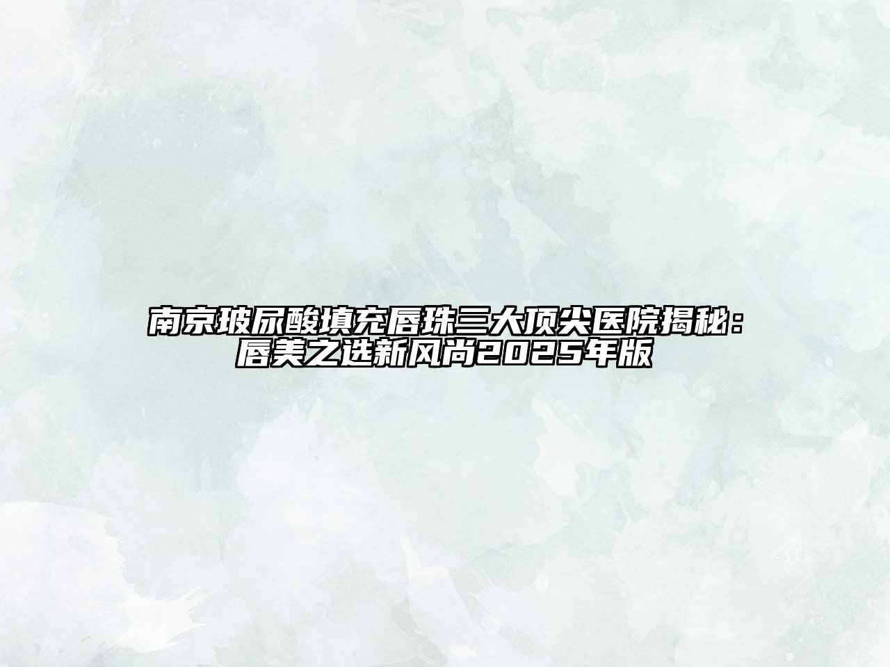 南京玻尿酸填充唇珠三大顶尖医院揭秘：唇美之选新风尚2025年版