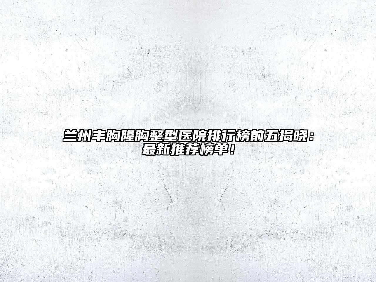 兰州丰胸隆胸整型医院排行榜前五揭晓：最新推荐榜单！
