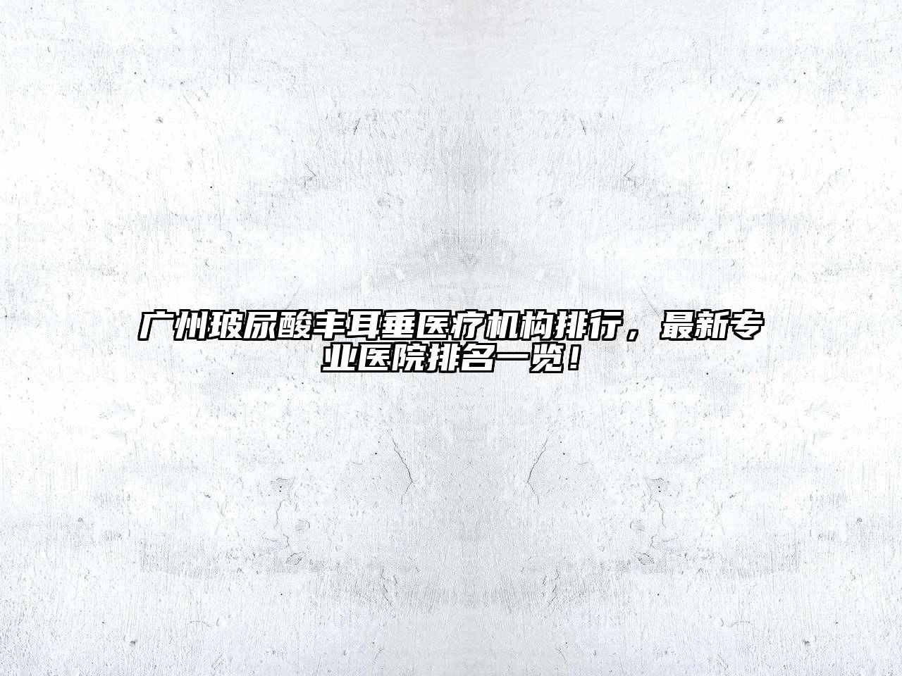 广州玻尿酸丰耳垂医疗机构排行，最新专业医院排名一览！