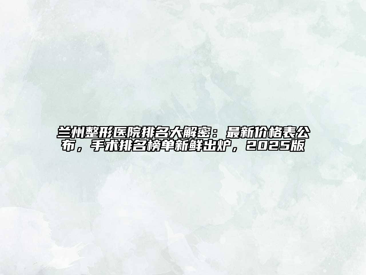 兰州整形医院排名大解密：最新价格表公布，手术排名榜单新鲜出炉，2025版