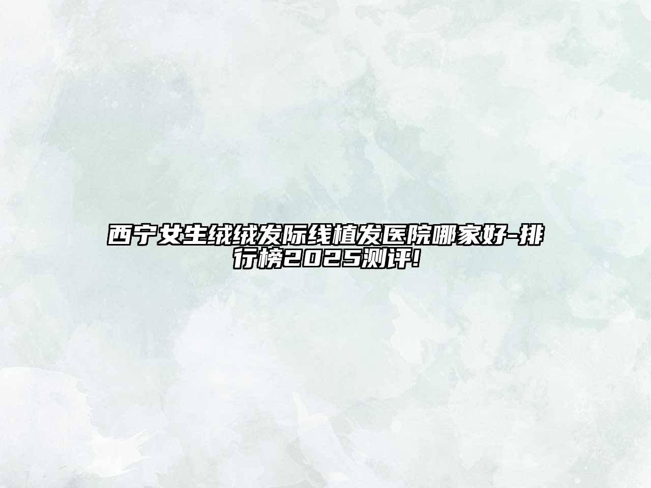 西宁女生绒绒发际线植发医院哪家好-排行榜2025测评!