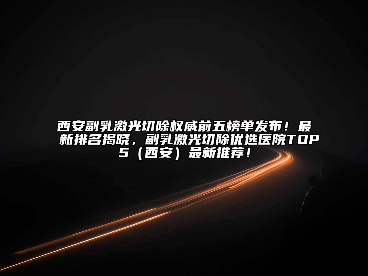 西安副乳激光切除权威前五榜单发布！最新排名揭晓，副乳激光切除优选医院TOP5（西安）最新推荐！