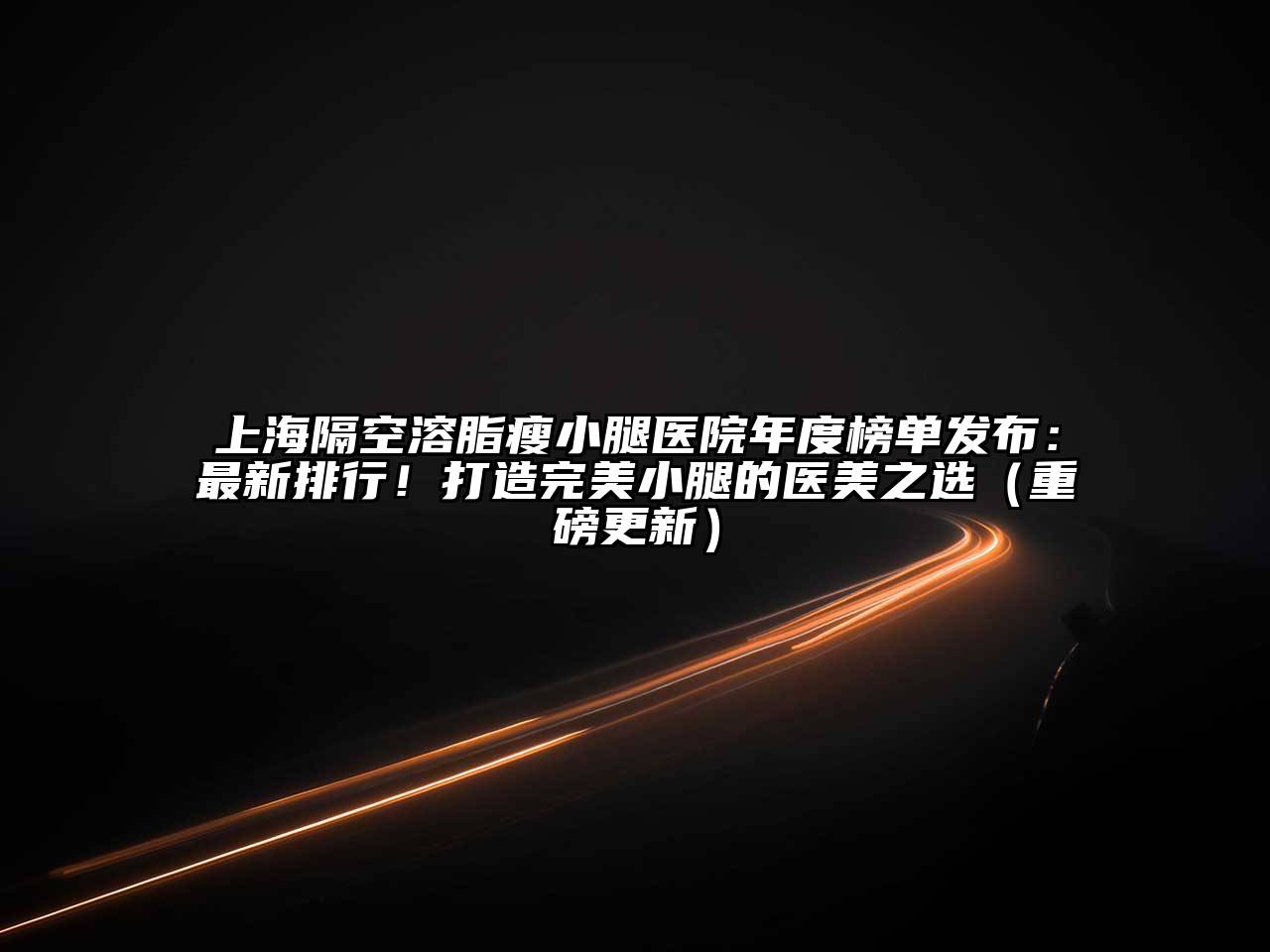上海隔空溶脂瘦小腿医院年度榜单发布：最新排行！打造完美小腿的医美之选（重磅更新）