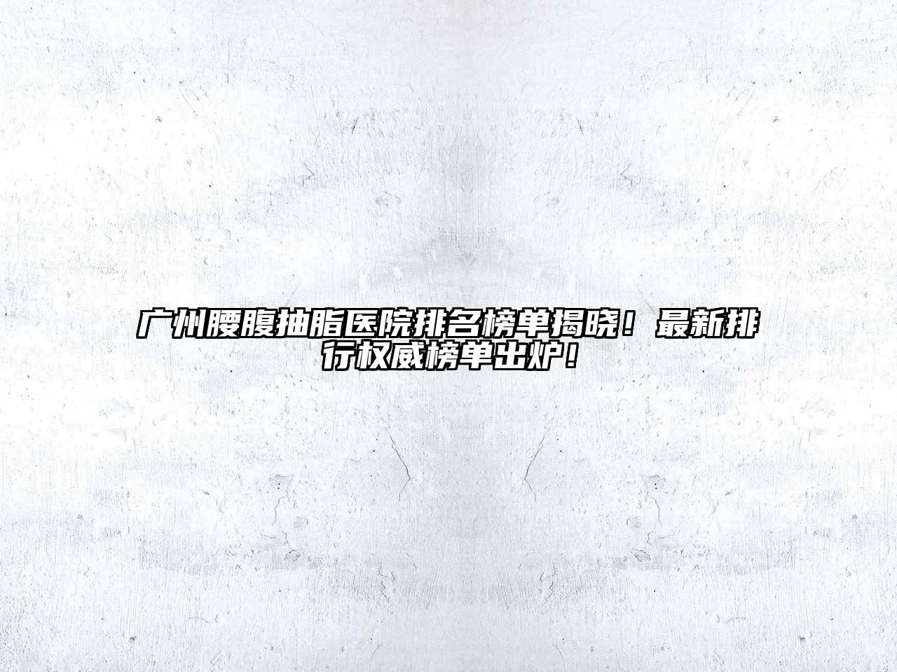广州腰腹抽脂医院排名榜单揭晓！最新排行权威榜单出炉！