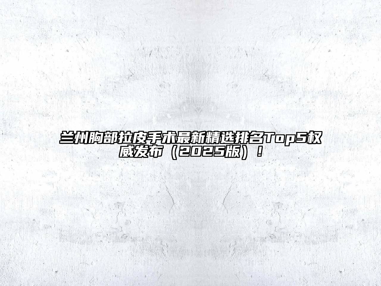 兰州胸部拉皮手术最新精选排名Top5权威发布（2025版）！