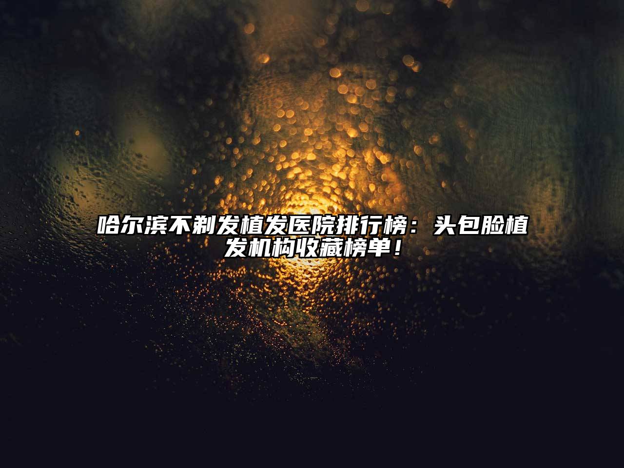 哈尔滨不剃发植发医院排行榜：头包脸植发机构收藏榜单！
