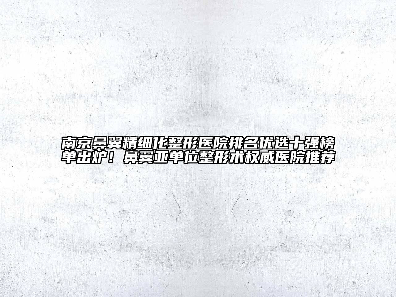 南京鼻翼精细化整形医院排名优选十强榜单出炉！鼻翼亚单位整形术权威医院推荐