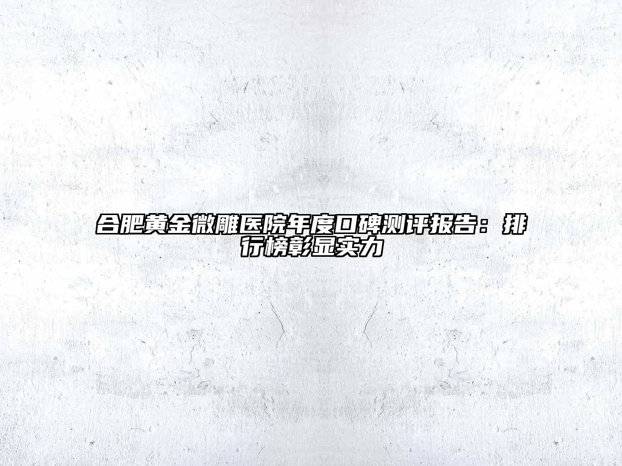 合肥黄金微雕医院年度口碑测评报告：排行榜彰显实力