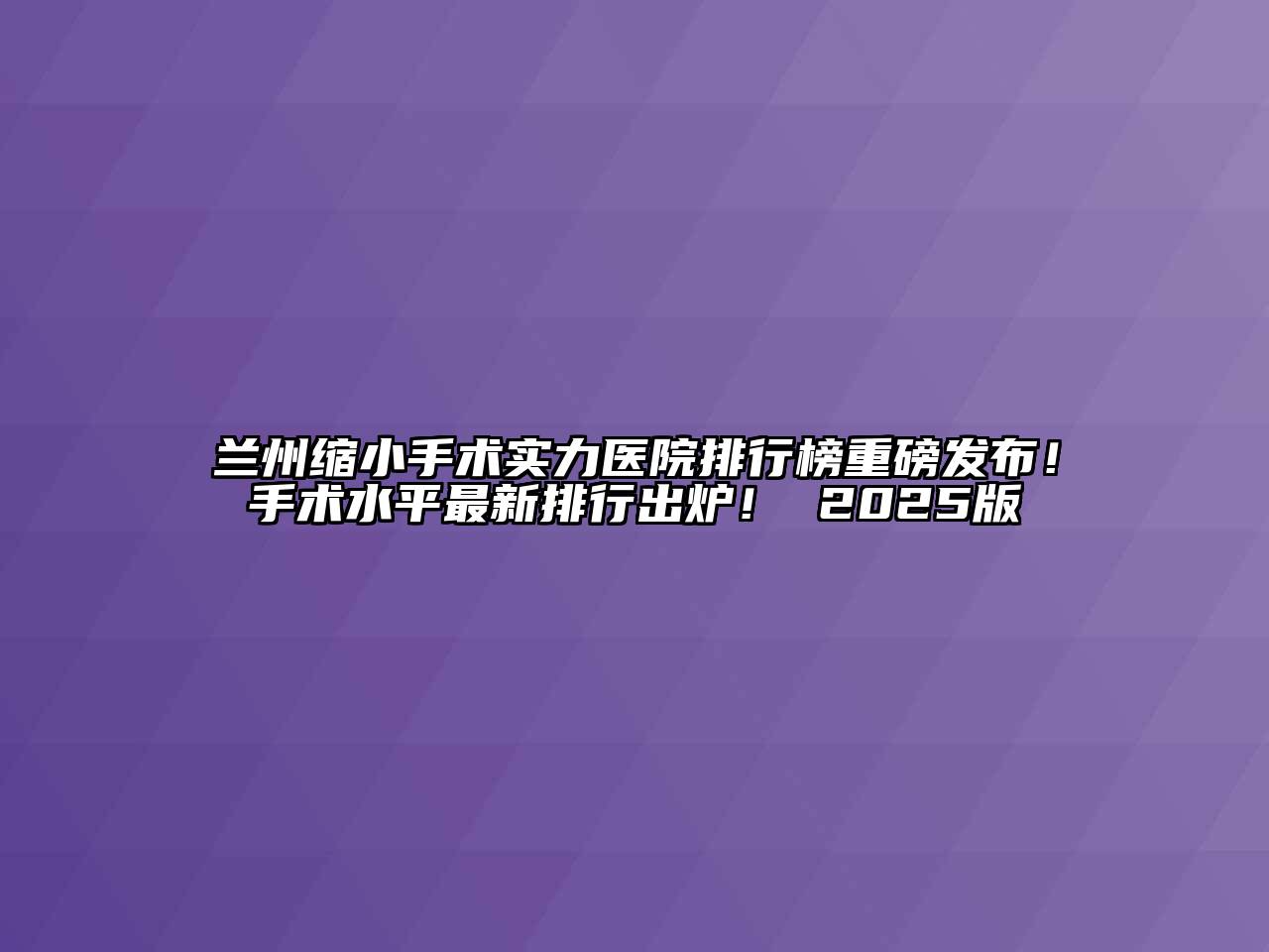 兰州缩小手术实力医院排行榜重磅发布！手术水平最新排行出炉！ 2025版