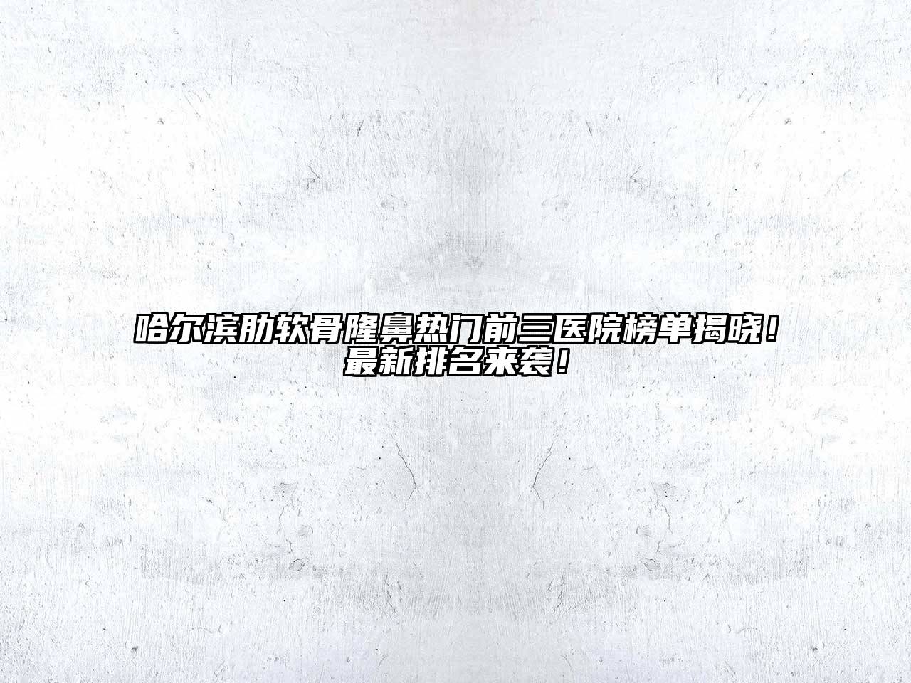 哈尔滨肋软骨隆鼻热门前三医院榜单揭晓！最新排名来袭！