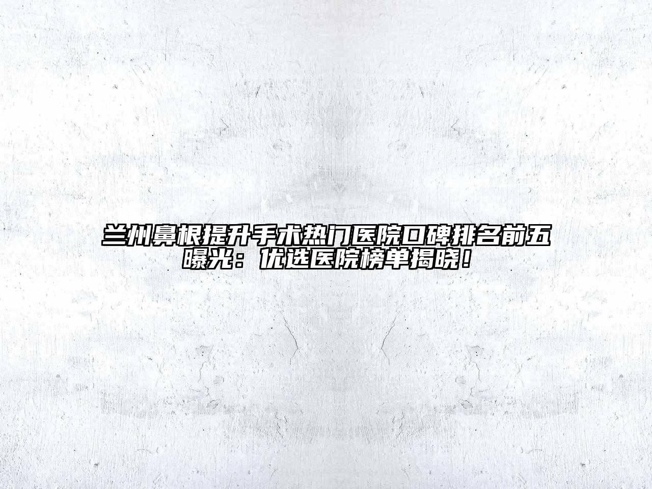 兰州鼻根提升手术热门医院口碑排名前五曝光：优选医院榜单揭晓！