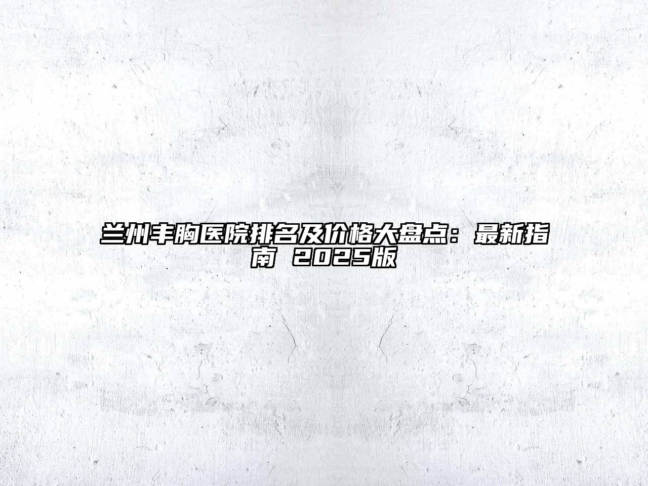 兰州丰胸医院排名及价格大盘点：最新指南 2025版