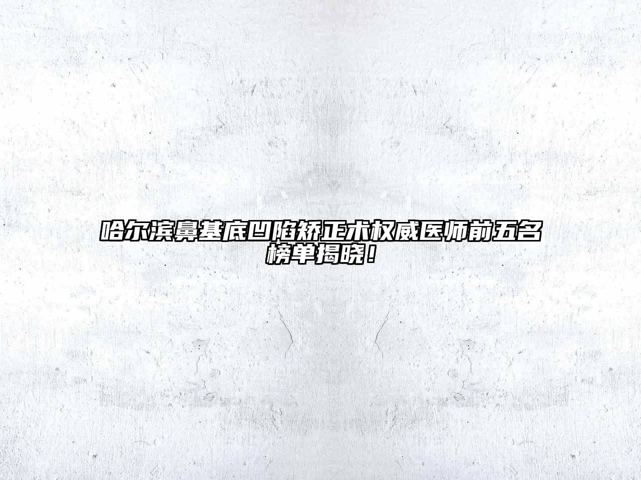 哈尔滨鼻基底凹陷矫正术权威医师前五名榜单揭晓！