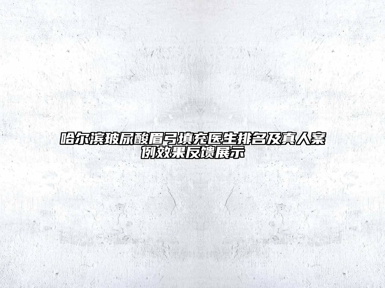 哈尔滨玻尿酸眉弓填充医生排名及真人案例效果反馈展示