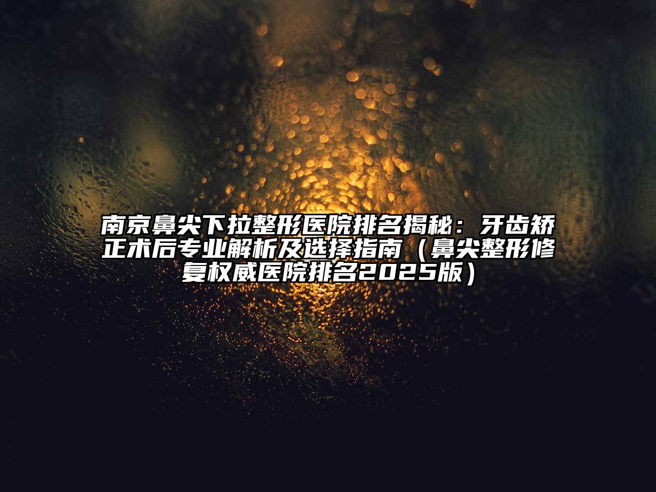 南京鼻尖下拉整形医院排名揭秘：牙齿矫正术后专业解析及选择指南（鼻尖整形修复权威医院排名2025版）