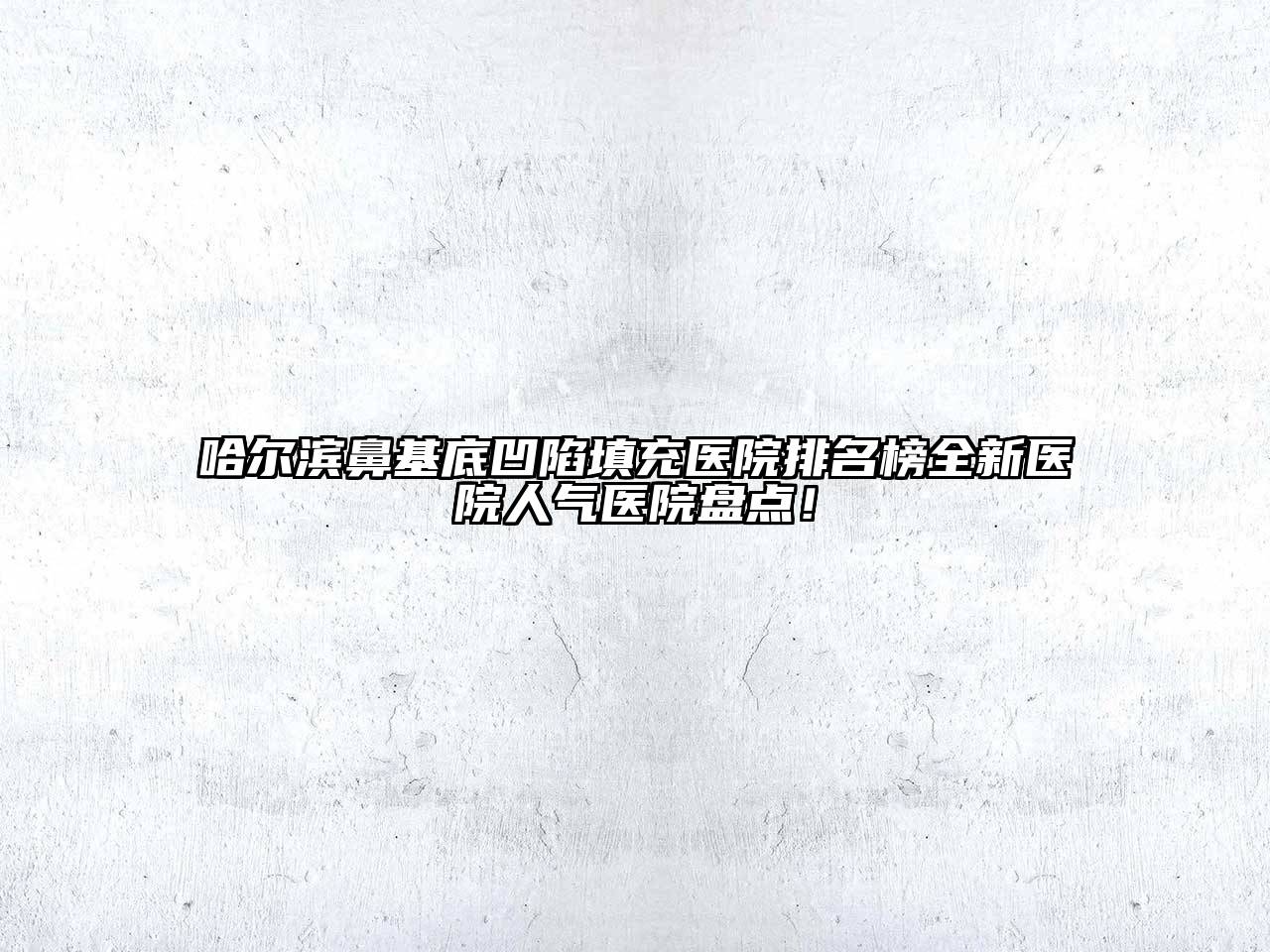 哈尔滨鼻基底凹陷填充医院排名榜全新医院人气医院盘点！
