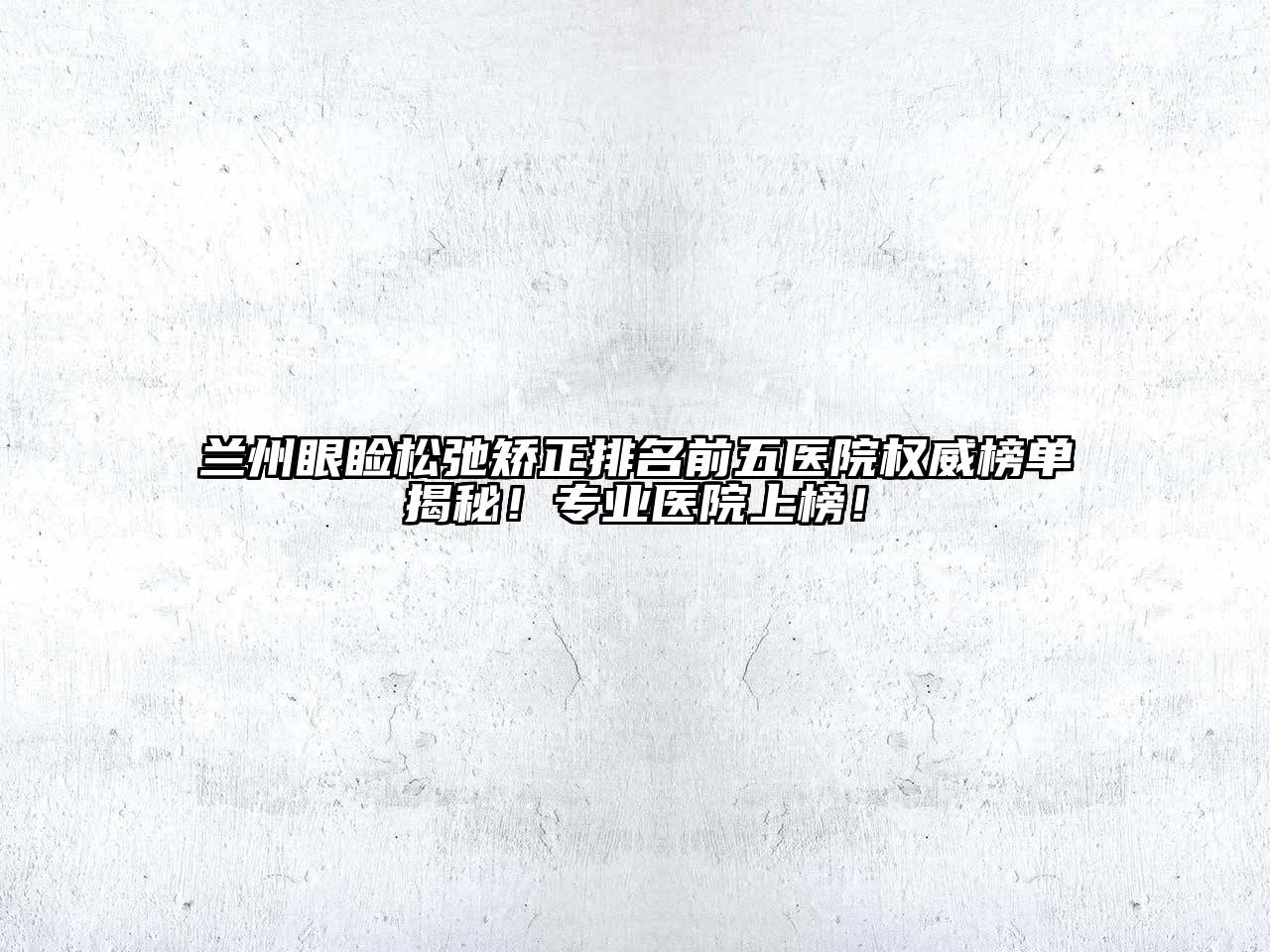 兰州眼睑松弛矫正排名前五医院权威榜单揭秘！专业医院上榜！
