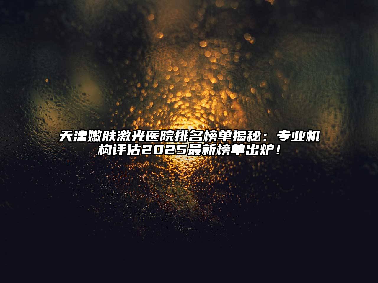 天津嫩肤激光医院排名榜单揭秘：专业机构评估2025最新榜单出炉！