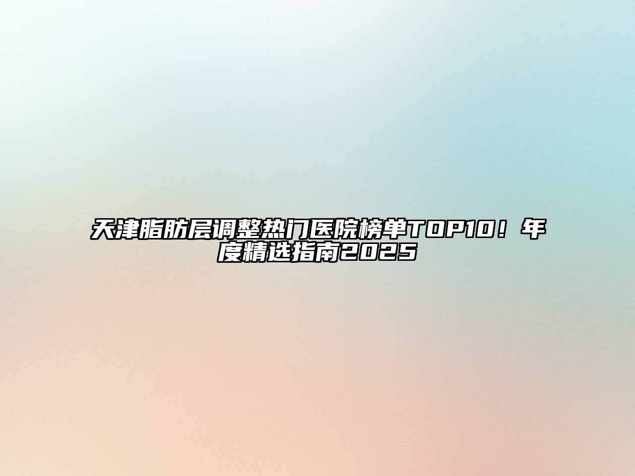 天津脂肪层调整热门医院榜单TOP10！年度精选指南2025