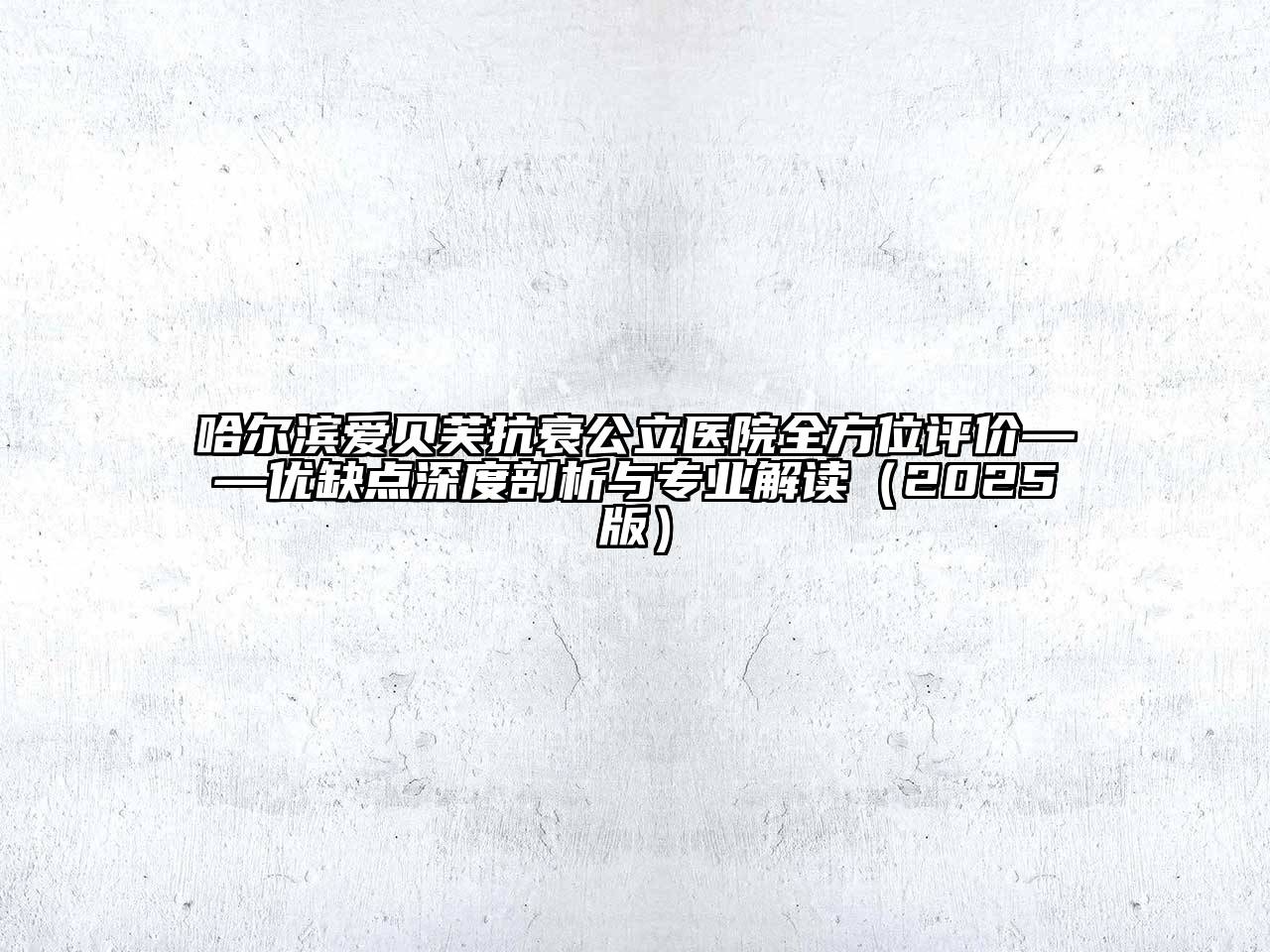 哈尔滨爱贝芙抗衰公立医院全方位评价——优缺点深度剖析与专业解读（2025版）